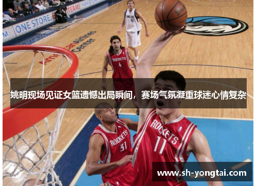 姚明现场见证女篮遗憾出局瞬间，赛场气氛凝重球迷心情复杂