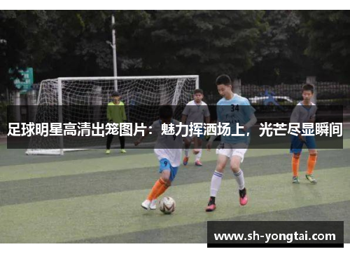 足球明星高清出笼图片：魅力挥洒场上，光芒尽显瞬间