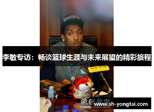 李敏专访：畅谈篮球生涯与未来展望的精彩旅程